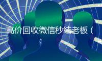 高价回收微信秒结老板（24小时vx回收平台）